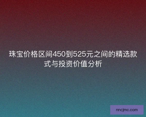 珠宝价格区间450到525元之间的精选款式与投资价值分析 珠宝价格区间450到525元之间的精选款式与投资价值分析