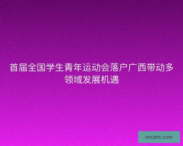 首届全国学生青年运动会落户广西带动多领域发展机遇