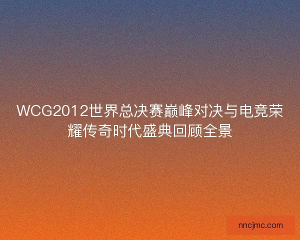 WCG2012世界总决赛巅峰对决与电竞荣耀传奇时代盛典回顾全景