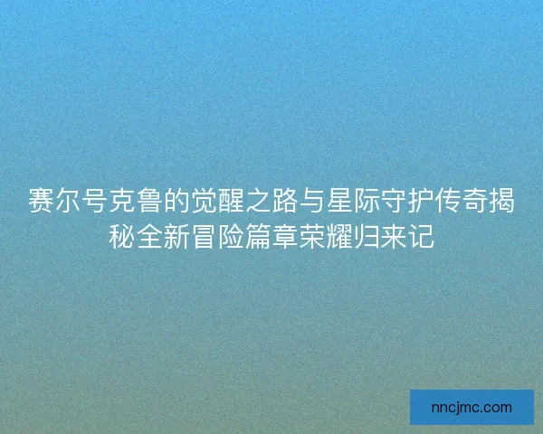 赛尔号克鲁的觉醒之路与星际守护传奇揭秘全新冒险篇章荣耀归来记