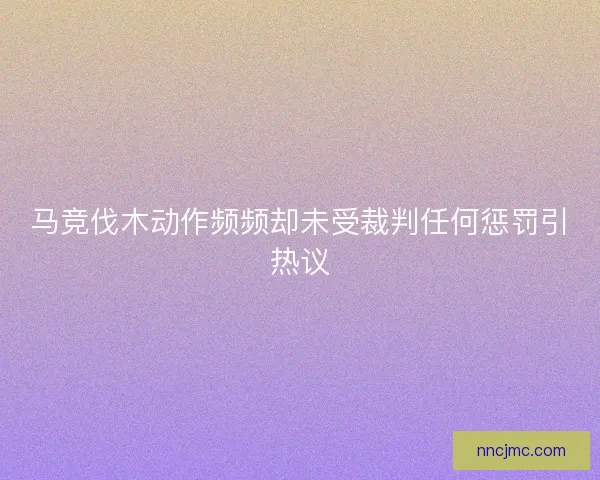 马竞伐木动作频频却未受裁判任何惩罚引热议