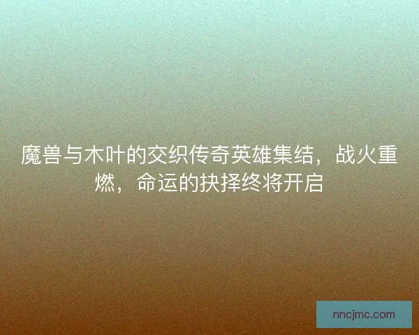 魔兽与木叶的交织传奇英雄集结，战火重燃，命运的抉择终将开启