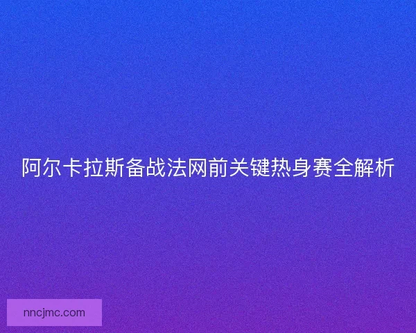阿尔卡拉斯备战法网前关键热身赛全解析 阿尔卡拉斯备战法网前关键热身赛全解析