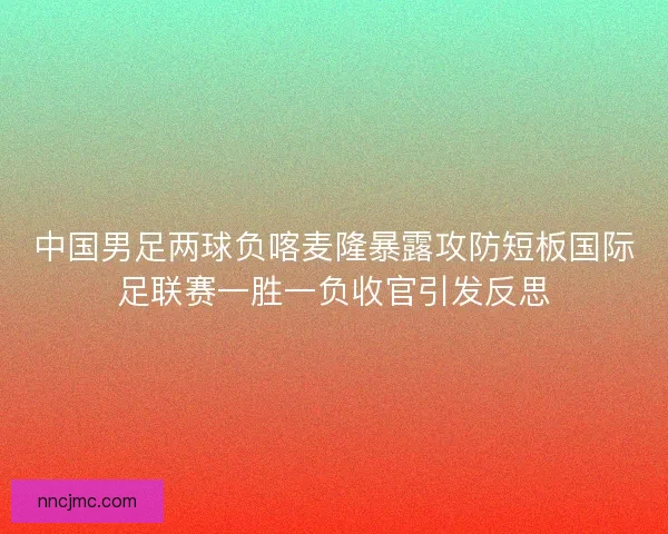 中国男足两球负喀麦隆暴露攻防短板国际足联赛一胜一负收官引发反思