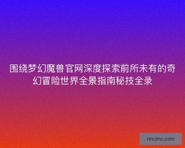 围绕梦幻魔兽官网深度探索前所未有的奇幻冒险世界全景指南秘技全录