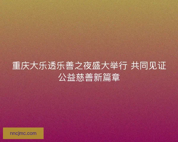 重庆大乐透乐善之夜盛大举行 共同见证公益慈善新篇章