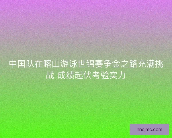 中国队在喀山游泳世锦赛争金之路充满挑战 成绩起伏考验实力