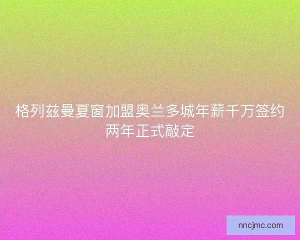 格列兹曼夏窗加盟奥兰多城年薪千万签约两年正式敲定