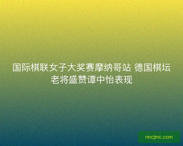 国际棋联女子大奖赛摩纳哥站 德国棋坛老将盛赞谭中怡表现