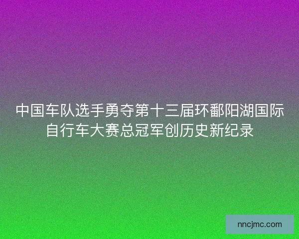 中国车队选手勇夺第十三届环鄱阳湖国际自行车大赛总冠军创历史新纪录 中国车队选手勇夺第十三届环鄱阳湖国际自行车大赛总冠军创历史新纪录
