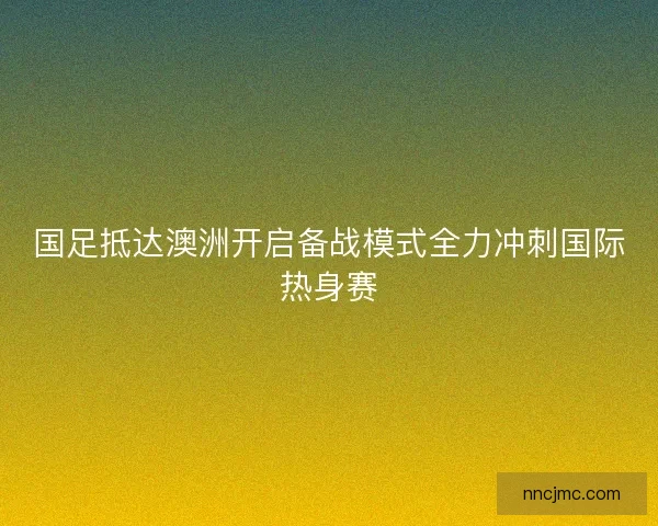 国足抵达澳洲开启备战模式全力冲刺国际热身赛 国足抵达澳洲开启备战模式全力冲刺国际热身赛