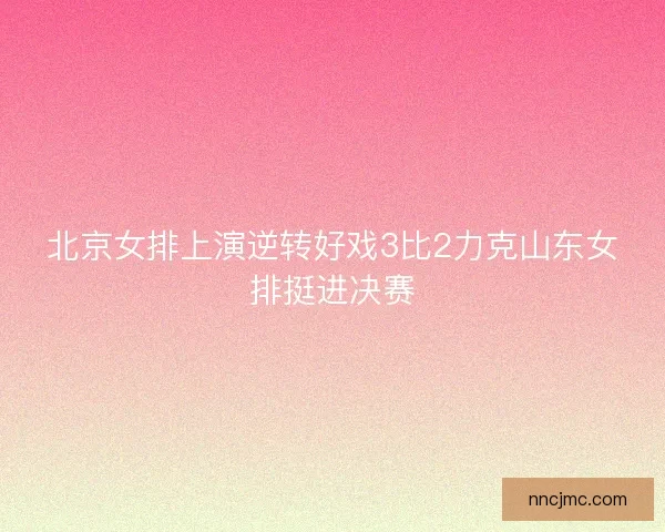 北京女排上演逆转好戏3比2力克山东女排挺进决赛 北京女排上演逆转好戏3比2力克山东女排挺进决赛