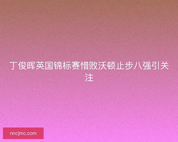 丁俊晖英国锦标赛惜败沃顿止步八强引关注 丁俊晖英国锦标赛惜败沃顿止步八强引关注